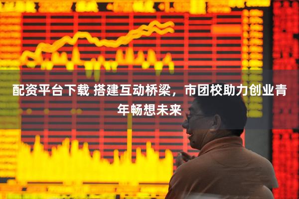 配资平台下载 搭建互动桥梁，市团校助力创业青年畅想未来