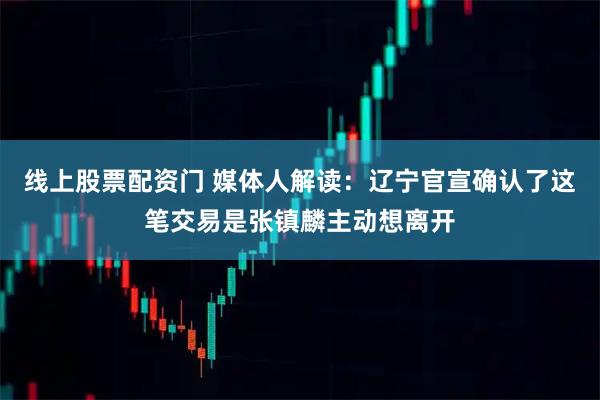 线上股票配资门 媒体人解读：辽宁官宣确认了这笔交易是张镇麟主动想离开
