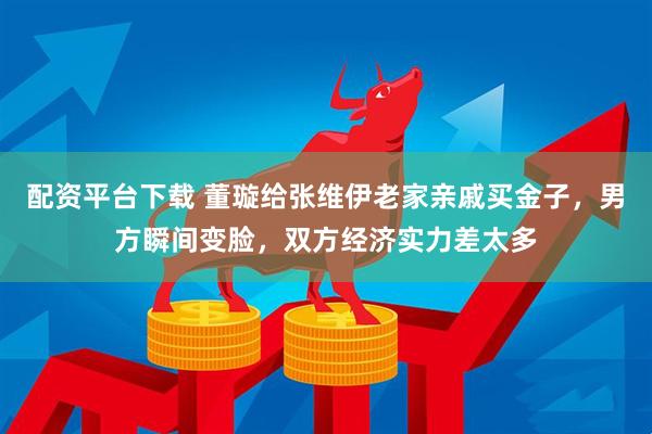 配资平台下载 董璇给张维伊老家亲戚买金子，男方瞬间变脸，双方经济实力差太多