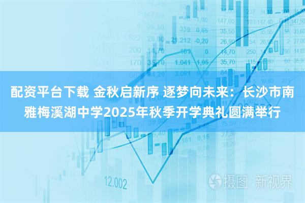 配资平台下载 金秋启新序 逐梦向未来：长沙市南雅梅溪湖中学2025年秋季开学典礼圆满举行