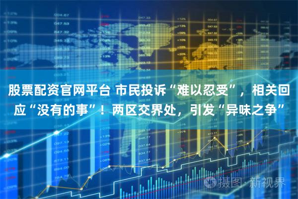 股票配资官网平台 市民投诉“难以忍受”，相关回应“没有的事”！两区交界处，引发“异味之争”