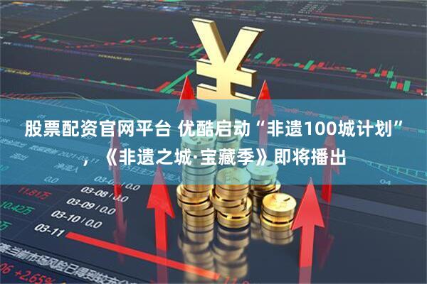股票配资官网平台 优酷启动“非遗100城计划”，《非遗之城·宝藏季》即将播出