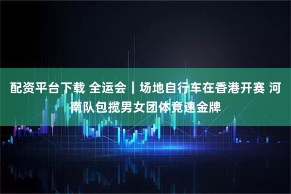 配资平台下载 全运会｜场地自行车在香港开赛 河南队包揽男女团体竞速金牌