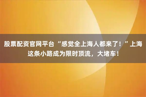 股票配资官网平台 “感觉全上海人都来了！”上海这条小路成为限时顶流，大堵车！