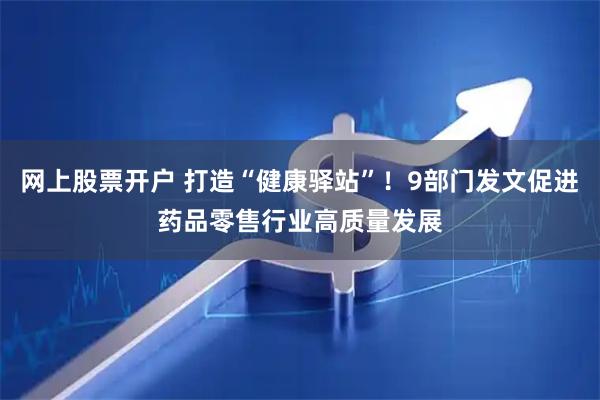 网上股票开户 打造“健康驿站”！9部门发文促进药品零售行业高质量发展