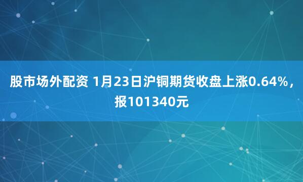 股市场外配资 1月23日沪铜期货收盘上涨0.64%，报101340元