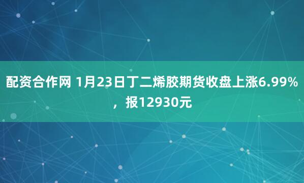 配资合作网 1月23日丁二烯胶期货收盘上涨6.99%，报12930元
