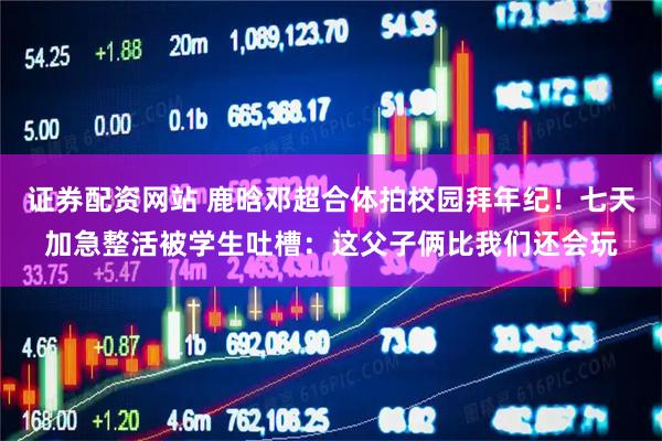 证券配资网站 鹿晗邓超合体拍校园拜年纪！七天加急整活被学生吐槽：这父子俩比我们还会玩