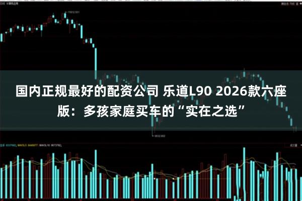 国内正规最好的配资公司 乐道L90 2026款六座版：多孩家庭买车的“实在之选”