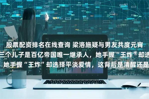 股票配资排名在线查询 梁洛施疑与男友共度元宵，豪宅内景奢华曝光，三个儿子是百亿帝国唯一继承人，她手握“王炸”却选择平淡爱情，这背后是清醒还是妥协？