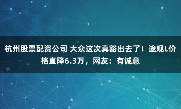 杭州股票配资公司 大众这次真豁出去了！途观L价格直降6.3万，网友：有诚意