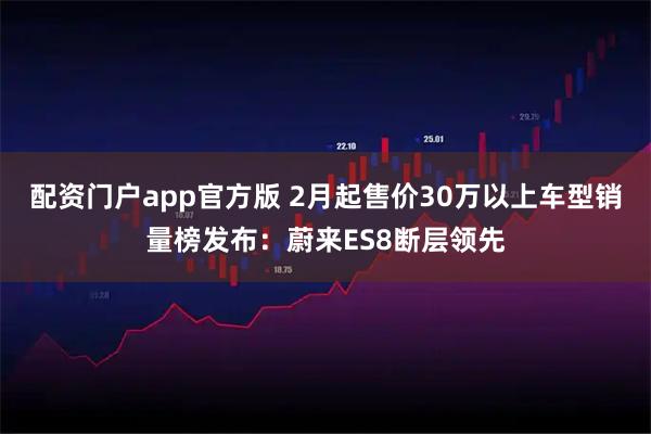 配资门户app官方版 2月起售价30万以上车型销量榜发布：蔚来ES8断层领先