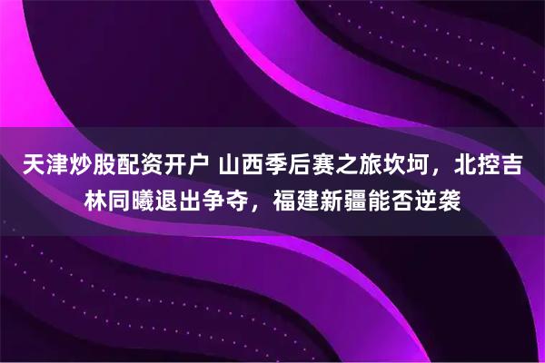 天津炒股配资开户 山西季后赛之旅坎坷，北控吉林同曦退出争夺，福建新疆能否逆袭