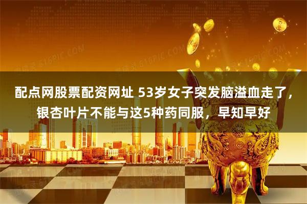 配点网股票配资网址 53岁女子突发脑溢血走了，银杏叶片不能与这5种药同服，早知早好